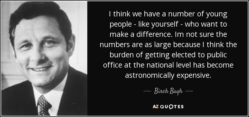 I think we have a number of young people - like yourself - who want to make a difference. Im not sure the numbers are as large because I think the burden of getting elected to public office at the national level has become astronomically expensive. - Birch Bayh