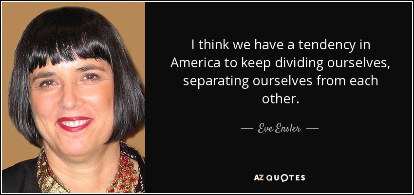 I think we have a tendency in America to keep dividing ourselves, separating ourselves from each other. - Eve Ensler
