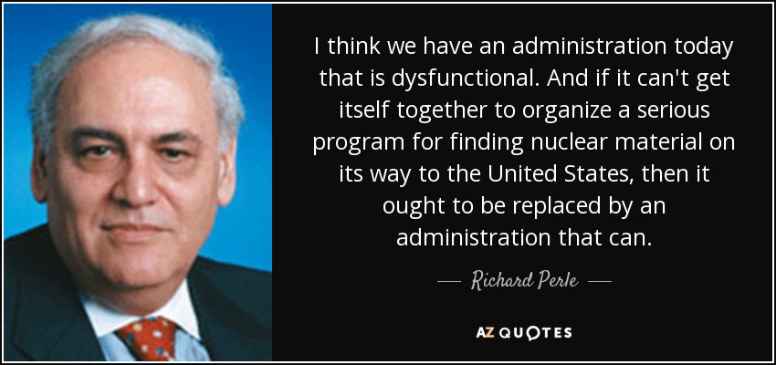 I think we have an administration today that is dysfunctional. And if it can't get itself together to organize a serious program for finding nuclear material on its way to the United States, then it ought to be replaced by an administration that can. - Richard Perle