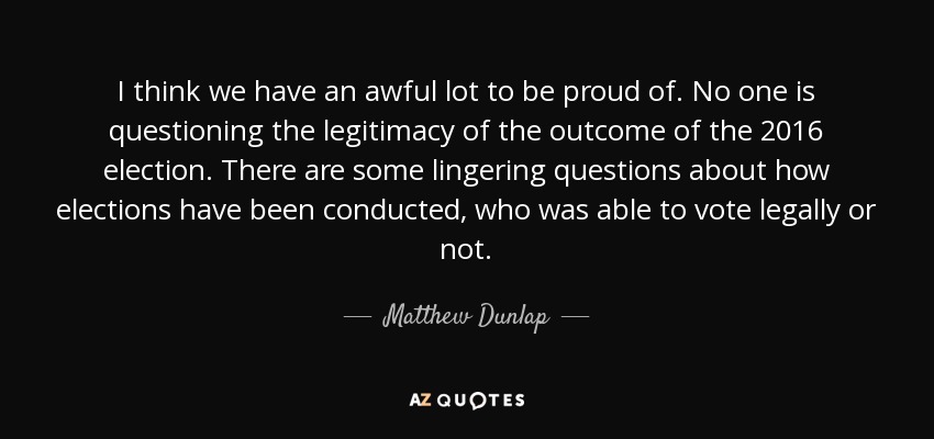 I think we have an awful lot to be proud of. No one is questioning the legitimacy of the outcome of the 2016 election. There are some lingering questions about how elections have been conducted, who was able to vote legally or not. - Matthew Dunlap