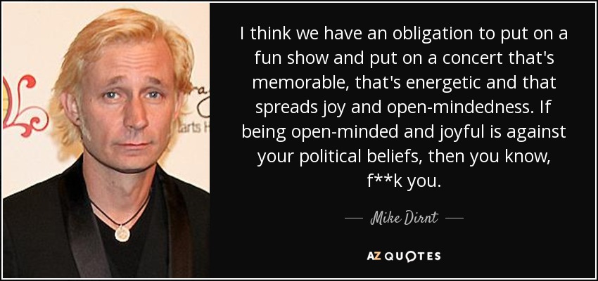 I think we have an obligation to put on a fun show and put on a concert that's memorable, that's energetic and that spreads joy and open-mindedness. If being open-minded and joyful is against your political beliefs, then you know, f**k you. - Mike Dirnt