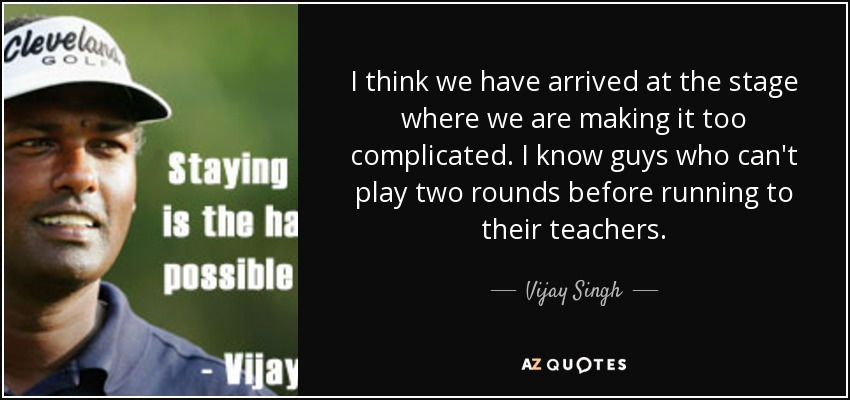 I think we have arrived at the stage where we are making it too complicated. I know guys who can't play two rounds before running to their teachers. - Vijay Singh
