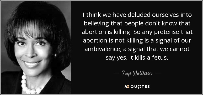 I think we have deluded ourselves into believing that people don't know that abortion is killing. So any pretense that abortion is not killing is a signal of our ambivalence, a signal that we cannot say yes, it kills a fetus. - Faye Wattleton