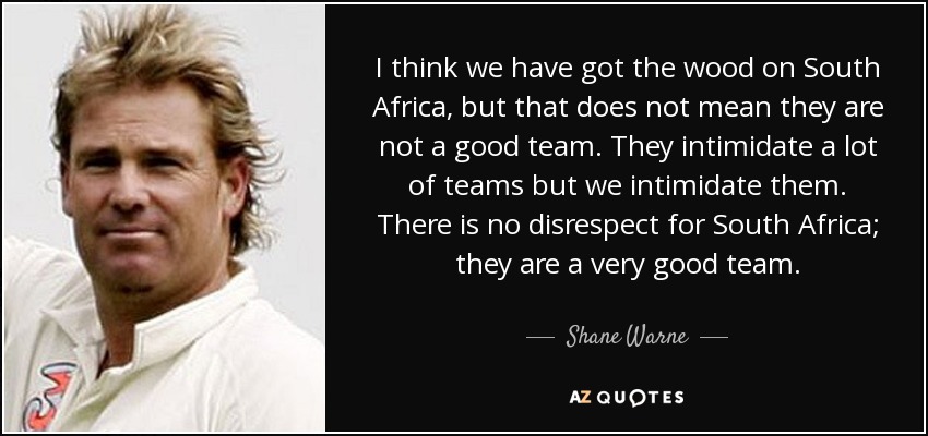 I think we have got the wood on South Africa, but that does not mean they are not a good team. They intimidate a lot of teams but we intimidate them. There is no disrespect for South Africa; they are a very good team. - Shane Warne