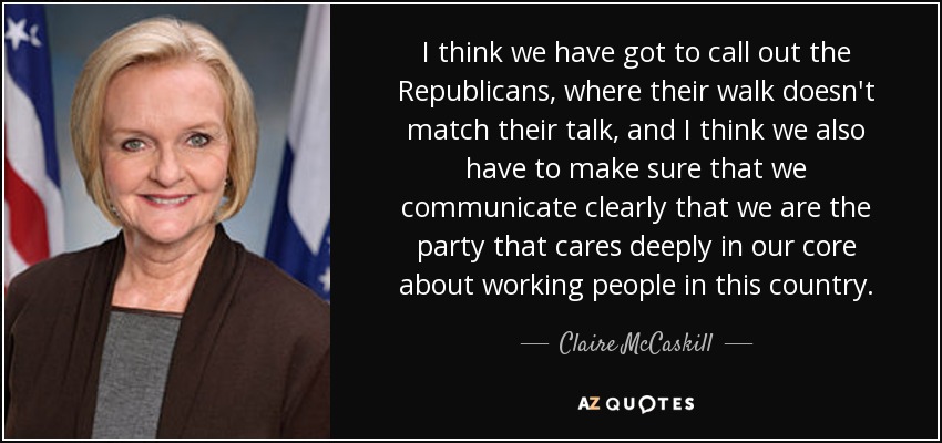 I think we have got to call out the Republicans, where their walk doesn't match their talk, and I think we also have to make sure that we communicate clearly that we are the party that cares deeply in our core about working people in this country. - Claire McCaskill