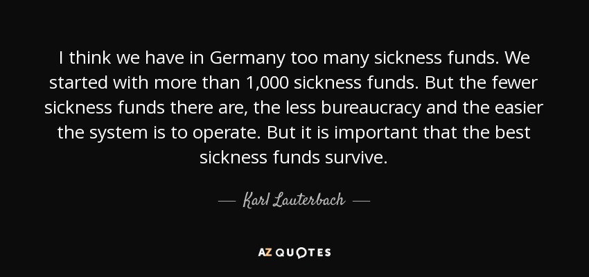 I think we have in Germany too many sickness funds. We started with more than 1,000 sickness funds. But the fewer sickness funds there are, the less bureaucracy and the easier the system is to operate. But it is important that the best sickness funds survive. - Karl Lauterbach