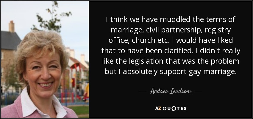 I think we have muddled the terms of marriage, civil partnership, registry office, church etc. I would have liked that to have been clarified. I didn't really like the legislation that was the problem but I absolutely support gay marriage. - Andrea Leadsom