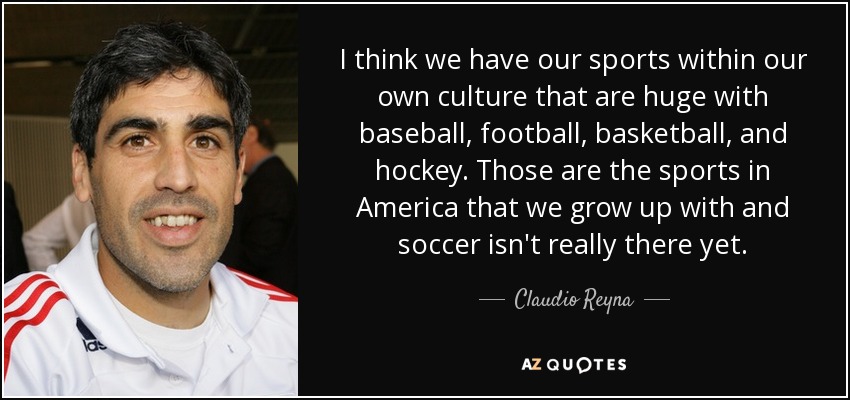 I think we have our sports within our own culture that are huge with baseball, football, basketball, and hockey. Those are the sports in America that we grow up with and soccer isn't really there yet. - Claudio Reyna