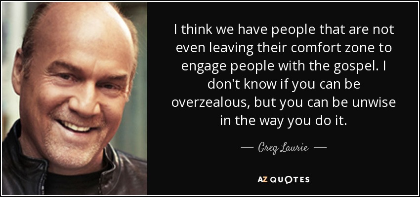 I think we have people that are not even leaving their comfort zone to engage people with the gospel. I don't know if you can be overzealous, but you can be unwise in the way you do it. - Greg Laurie