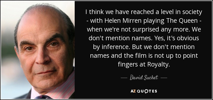 I think we have reached a level in society - with Helen Mirren playing The Queen - when we're not surprised any more. We don't mention names. Yes, it's obvious by inference. But we don't mention names and the film is not up to point fingers at Royalty. - David Suchet