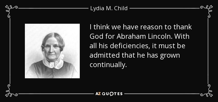 I think we have reason to thank God for Abraham Lincoln. With all his deficiencies, it must be admitted that he has grown continually. - Lydia M. Child