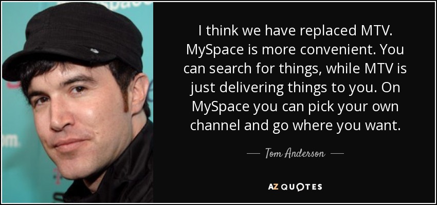 I think we have replaced MTV. MySpace is more convenient. You can search for things, while MTV is just delivering things to you. On MySpace you can pick your own channel and go where you want. - Tom Anderson