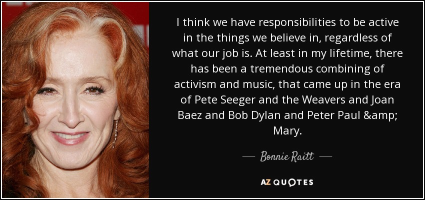 I think we have responsibilities to be active in the things we believe in, regardless of what our job is. At least in my lifetime, there has been a tremendous combining of activism and music, that came up in the era of Pete Seeger and the Weavers and Joan Baez and Bob Dylan and Peter Paul & Mary. - Bonnie Raitt