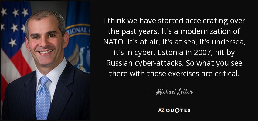 I think we have started accelerating over the past years. It's a modernization of NATO. It's at air, it's at sea, it's undersea, it's in cyber. Estonia in 2007, hit by Russian cyber-attacks. So what you see there with those exercises are critical. - Michael Leiter