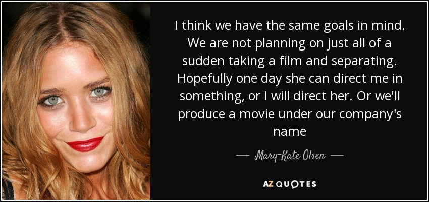 I think we have the same goals in mind. We are not planning on just all of a sudden taking a film and separating. Hopefully one day she can direct me in something, or I will direct her. Or we'll produce a movie under our company's name - Mary-Kate Olsen