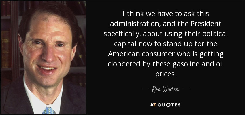 I think we have to ask this administration, and the President specifically, about using their political capital now to stand up for the American consumer who is getting clobbered by these gasoline and oil prices. - Ron Wyden