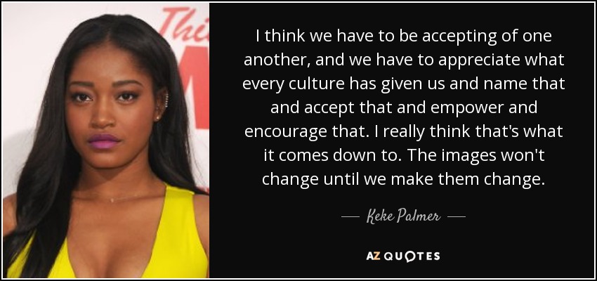 I think we have to be accepting of one another, and we have to appreciate what every culture has given us and name that and accept that and empower and encourage that. I really think that's what it comes down to. The images won't change until we make them change. - Keke Palmer