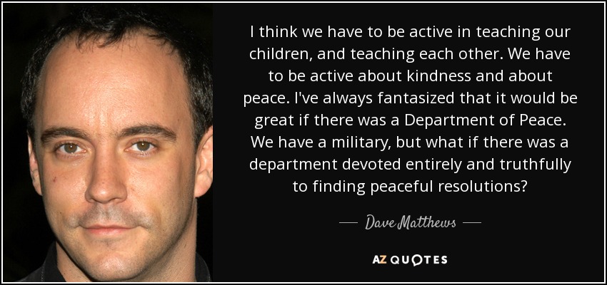 I think we have to be active in teaching our children, and teaching each other. We have to be active about kindness and about peace. I've always fantasized that it would be great if there was a Department of Peace. We have a military, but what if there was a department devoted entirely and truthfully to finding peaceful resolutions? - Dave Matthews