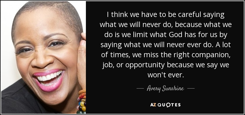 I think we have to be careful saying what we will never do, because what we do is we limit what God has for us by saying what we will never ever do. A lot of times, we miss the right companion, job, or opportunity because we say we won't ever. - Avery Sunshine