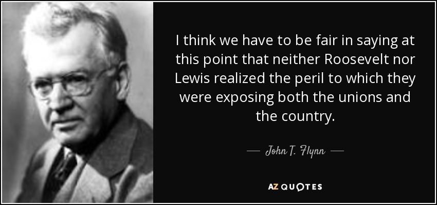 I think we have to be fair in saying at this point that neither Roosevelt nor Lewis realized the peril to which they were exposing both the unions and the country. - John T. Flynn