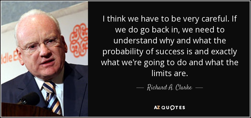 I think we have to be very careful. If we do go back in, we need to understand why and what the probability of success is and exactly what we're going to do and what the limits are. - Richard A. Clarke