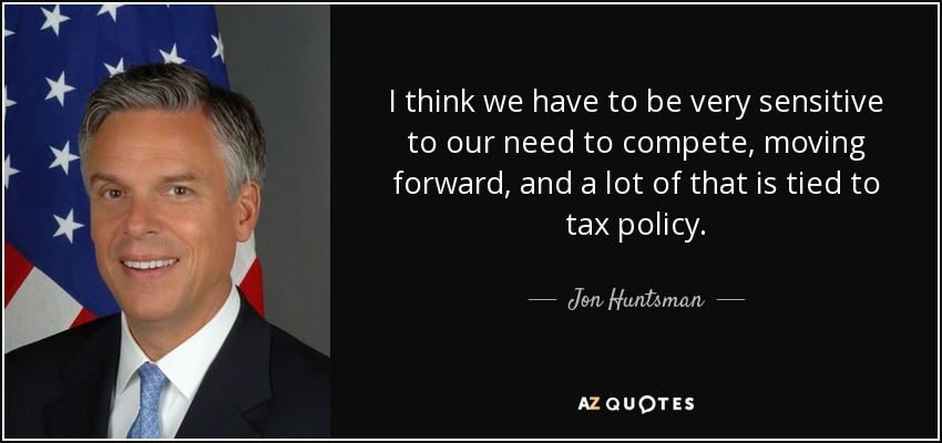 I think we have to be very sensitive to our need to compete, moving forward, and a lot of that is tied to tax policy. - Jon Huntsman, Jr.