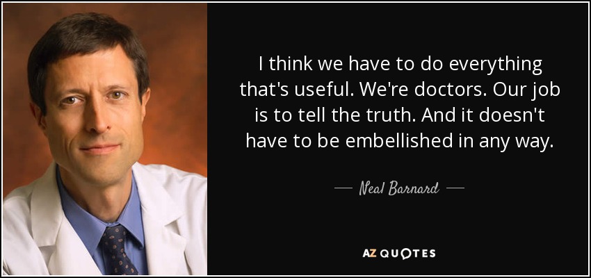 I think we have to do everything that's useful. We're doctors. Our job is to tell the truth. And it doesn't have to be embellished in any way. - Neal Barnard