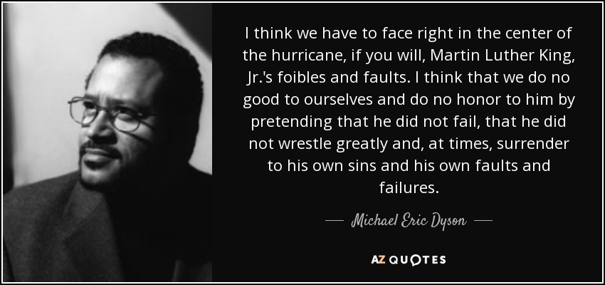 I think we have to face right in the center of the hurricane, if you will, Martin Luther King, Jr.'s foibles and faults. I think that we do no good to ourselves and do no honor to him by pretending that he did not fail, that he did not wrestle greatly and, at times, surrender to his own sins and his own faults and failures. - Michael Eric Dyson