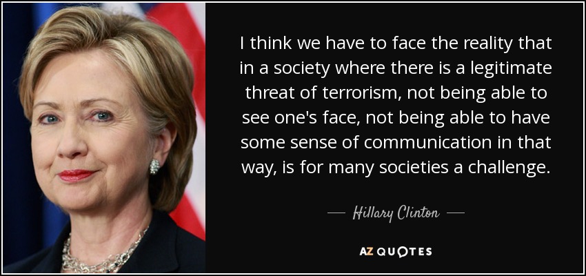 I think we have to face the reality that in a society where there is a legitimate threat of terrorism, not being able to see one's face, not being able to have some sense of communication in that way, is for many societies a challenge. - Hillary Clinton