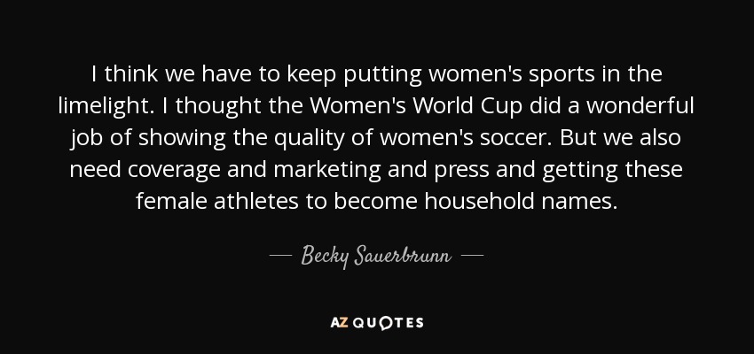 I think we have to keep putting women's sports in the limelight. I thought the Women's World Cup did a wonderful job of showing the quality of women's soccer. But we also need coverage and marketing and press and getting these female athletes to become household names. - Becky Sauerbrunn