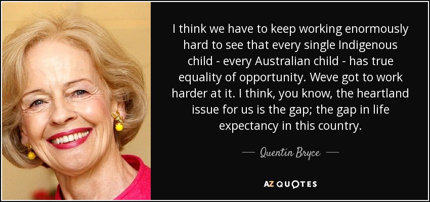I think we have to keep working enormously hard to see that every single Indigenous child - every Australian child - has true equality of opportunity. Weve got to work harder at it. I think, you know, the heartland issue for us is the gap; the gap in life expectancy in this country. - Quentin Bryce
