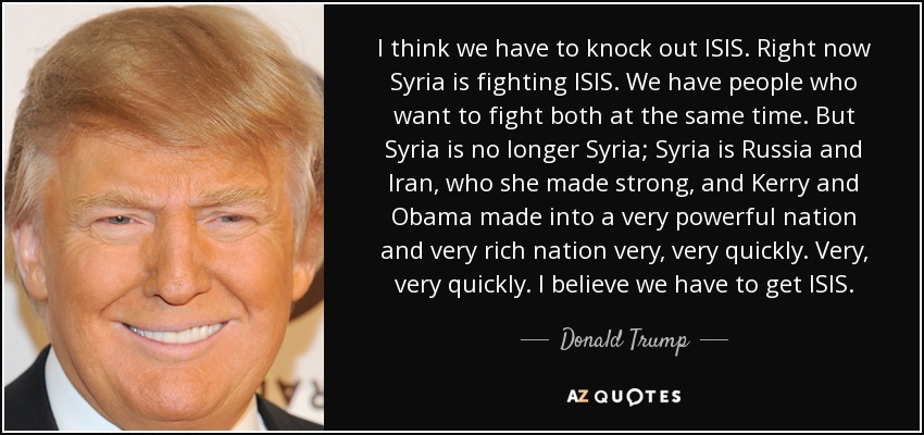 I think we have to knock out ISIS. Right now Syria is fighting ISIS. We have people who want to fight both at the same time. But Syria is no longer Syria; Syria is Russia and Iran, who she made strong, and Kerry and Obama made into a very powerful nation and very rich nation very, very quickly. Very, very quickly. I believe we have to get ISIS. - Donald Trump