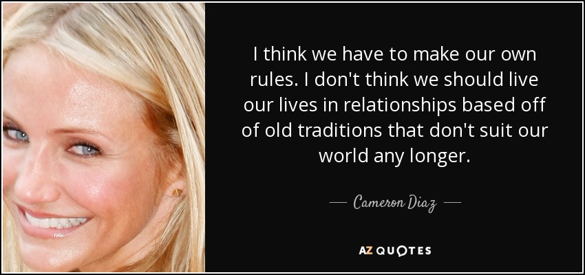 I think we have to make our own rules. I don't think we should live our lives in relationships based off of old traditions that don't suit our world any longer. - Cameron Diaz