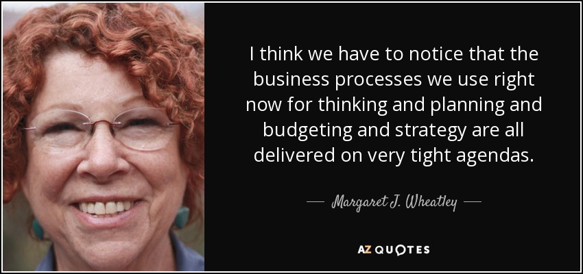 I think we have to notice that the business processes we use right now for thinking and planning and budgeting and strategy are all delivered on very tight agendas. - Margaret J. Wheatley