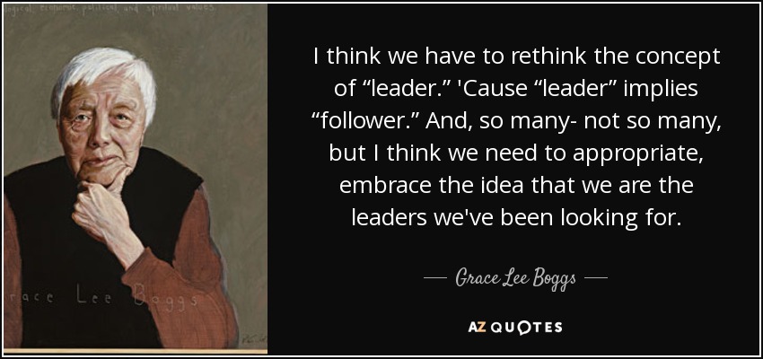 I think we have to rethink the concept of “leader.” 'Cause “leader” implies “follower.” And, so many- not so many, but I think we need to appropriate, embrace the idea that we are the leaders we've been looking for. - Grace Lee Boggs
