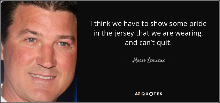 I think we have to show some pride in the jersey that we are wearing, and can’t quit. - Mario Lemieux