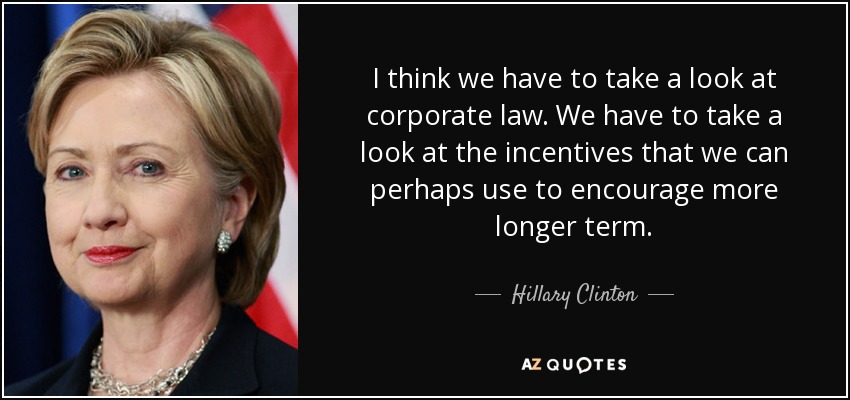 I think we have to take a look at corporate law. We have to take a look at the incentives that we can perhaps use to encourage more longer term. - Hillary Clinton