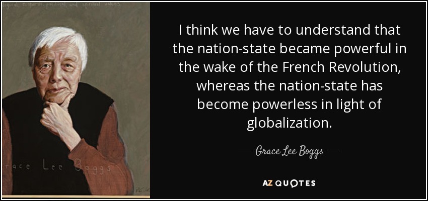 I think we have to understand that the nation-state became powerful in the wake of the French Revolution, whereas the nation-state has become powerless in light of globalization. - Grace Lee Boggs