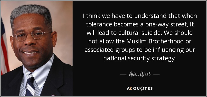 I think we have to understand that when tolerance becomes a one-way street, it will lead to cultural suicide. We should not allow the Muslim Brotherhood or associated groups to be influencing our national security strategy. - Allen West