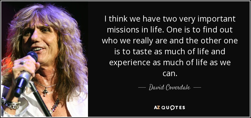 I think we have two very important missions in life. One is to find out who we really are and the other one is to taste as much of life and experience as much of life as we can. - David Coverdale