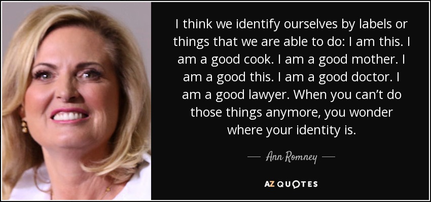 I think we identify ourselves by labels or things that we are able to do: I am this. I am a good cook. I am a good mother. I am a good this. I am a good doctor. I am a good lawyer. When you can’t do those things anymore, you wonder where your identity is. - Ann Romney