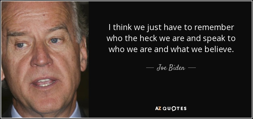 I think we just have to remember who the heck we are and speak to who we are and what we believe. - Joe Biden