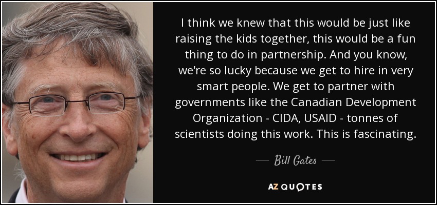 I think we knew that this would be just like raising the kids together, this would be a fun thing to do in partnership. And you know, we're so lucky because we get to hire in very smart people. We get to partner with governments like the Canadian Development Organization - CIDA, USAID - tonnes of scientists doing this work. This is fascinating. - Bill Gates