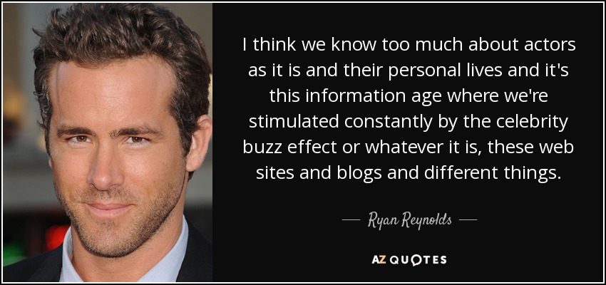 I think we know too much about actors as it is and their personal lives and it's this information age where we're stimulated constantly by the celebrity buzz effect or whatever it is, these web sites and blogs and different things. - Ryan Reynolds