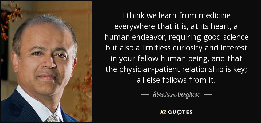 I think we learn from medicine everywhere that it is, at its heart, a human endeavor, requiring good science but also a limitless curiosity and interest in your fellow human being, and that the physician-patient relationship is key; all else follows from it. - Abraham Verghese