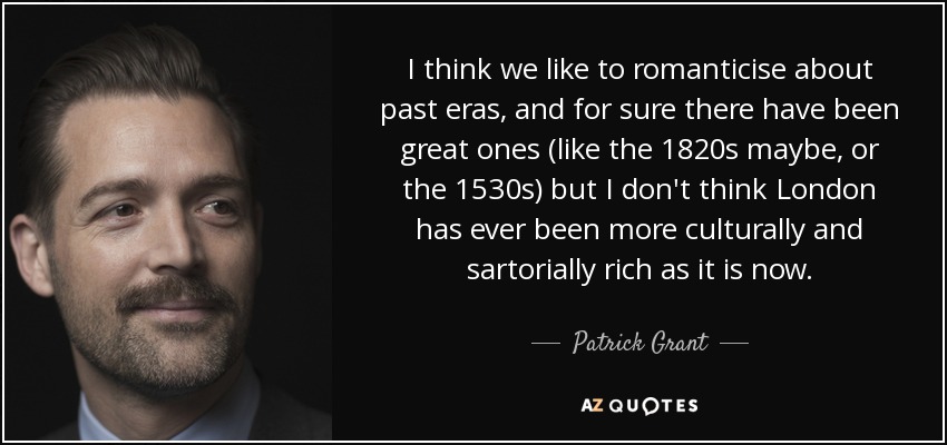 I think we like to romanticise about past eras, and for sure there have been great ones (like the 1820s maybe, or the 1530s) but I don't think London has ever been more culturally and sartorially rich as it is now. - Patrick Grant