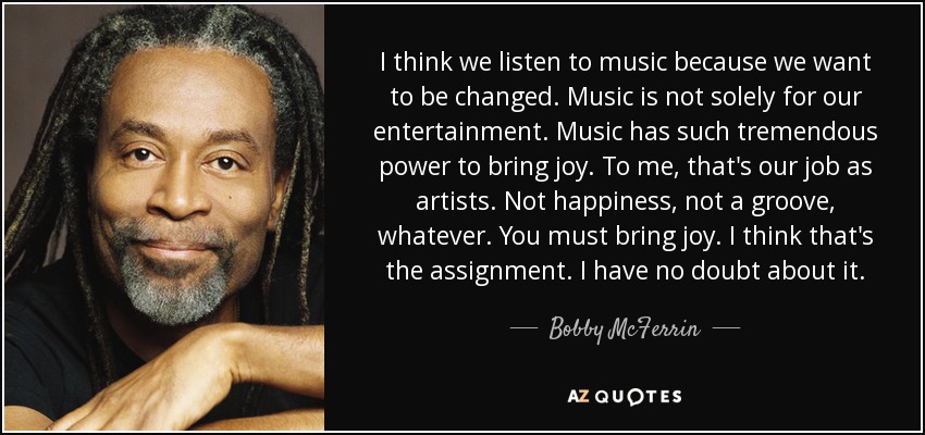 I think we listen to music because we want to be changed. Music is not solely for our entertainment. Music has such tremendous power to bring joy. To me, that's our job as artists. Not happiness, not a groove, whatever. You must bring joy. I think that's the assignment. I have no doubt about it. - Bobby McFerrin