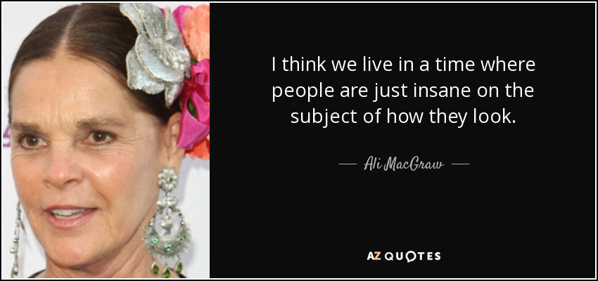 I think we live in a time where people are just insane on the subject of how they look. - Ali MacGraw