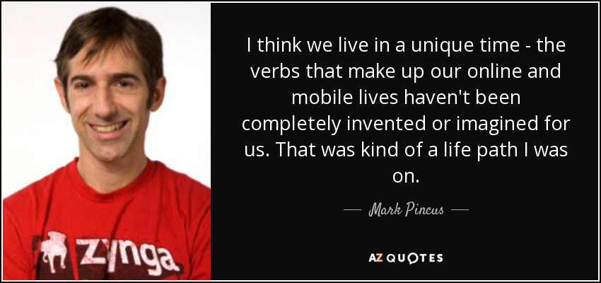I think we live in a unique time - the verbs that make up our online and mobile lives haven't been completely invented or imagined for us. That was kind of a life path I was on. - Mark Pincus