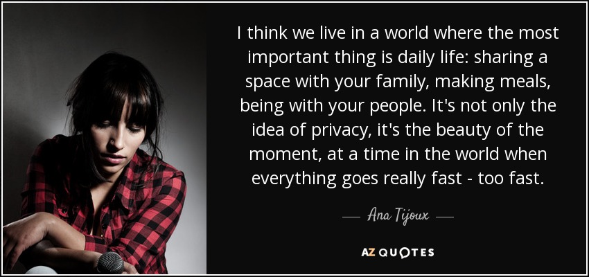 I think we live in a world where the most important thing is daily life: sharing a space with your family, making meals, being with your people. It's not only the idea of privacy, it's the beauty of the moment, at a time in the world when everything goes really fast - too fast. - Ana Tijoux